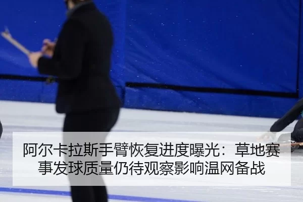 阿尔卡拉斯手臂恢复进度曝光：草地赛事发球质量仍待观察影响温网备战