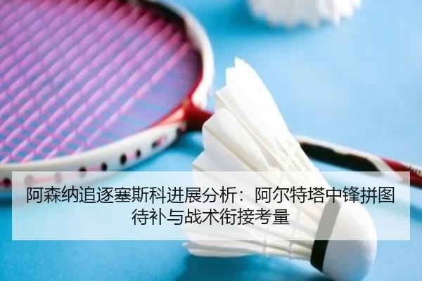 阿森纳追逐塞斯科进展分析：阿尔特塔中锋拼图待补与战术衔接考量