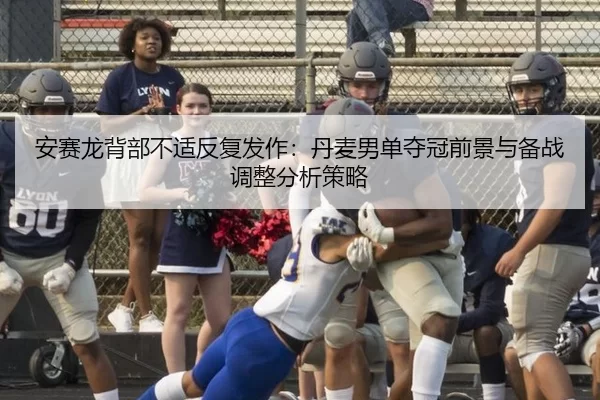 安赛龙背部不适反复发作：丹麦男单夺冠前景与备战调整分析策略