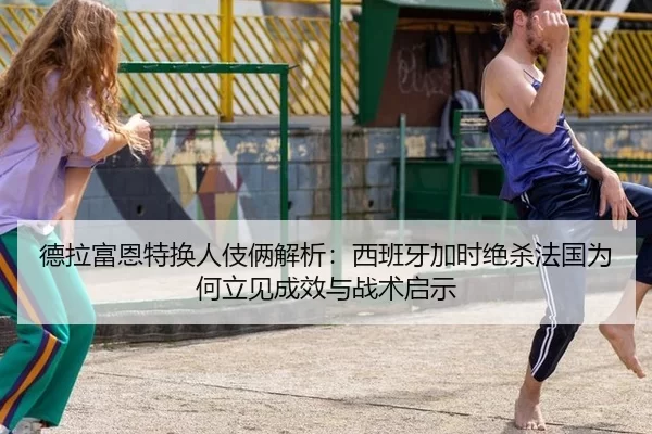 德拉富恩特换人伎俩解析：西班牙加时绝杀法国为何立见成效与战术启示