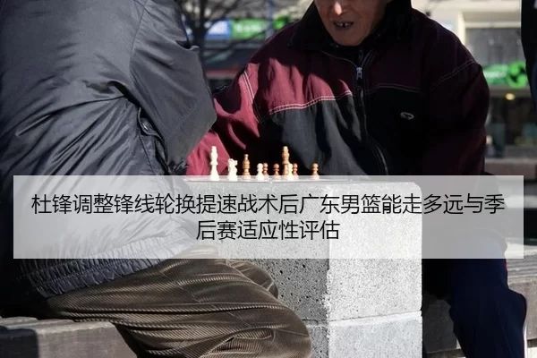 杜锋调整锋线轮换提速战术后广东男篮能走多远与季后赛适应性评估