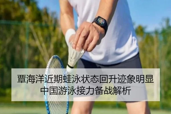 覃海洋近期蛙泳状态回升迹象明显 中国游泳接力备战解析