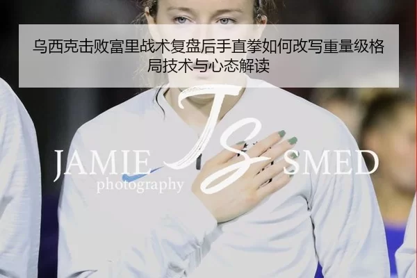 乌西克击败富里战术复盘后手直拳如何改写重量级格局技术与心态解读
