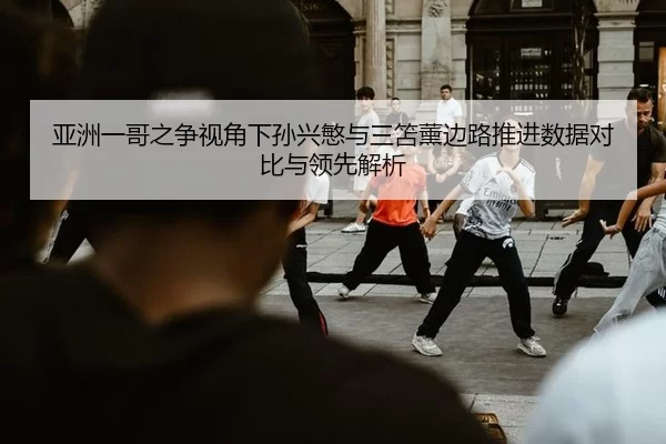 亚洲一哥之争视角下孙兴慜与三笘薰边路推进数据对比与领先解析
