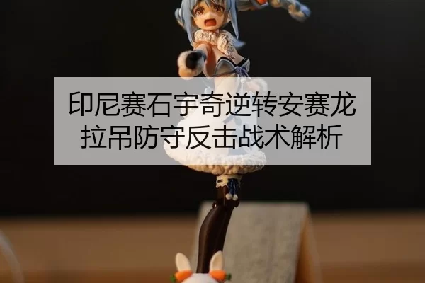 印尼赛石宇奇逆转安赛龙 拉吊防守反击战术解析